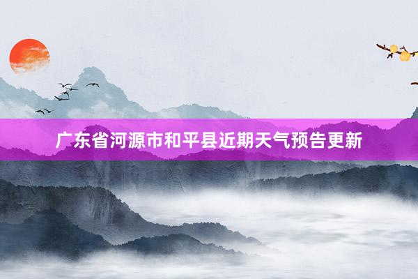 广东省河源市和平县近期天气预告更新